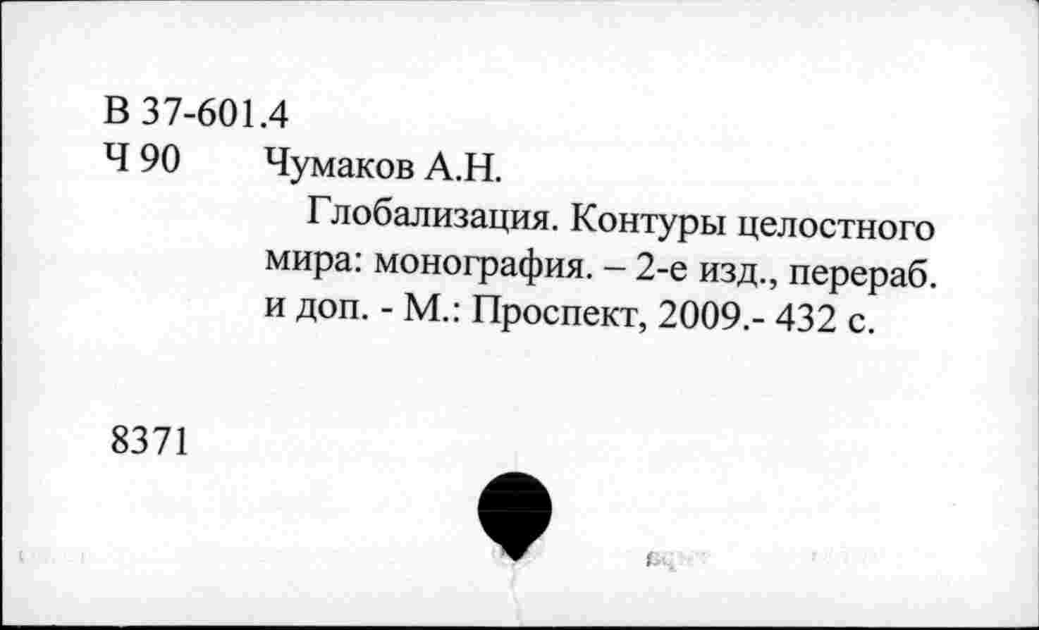 ﻿В 37-601.4
Ч 90 Чумаков А.Н.
Глобализация. Контуры целостного мира: монография. - 2-е изд., перераб. и доп. - М.: Проспект, 2009.- 432 с.
8371